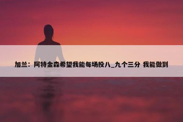 加兰：阿特金森希望我能每场投八_九个三分 我能做到