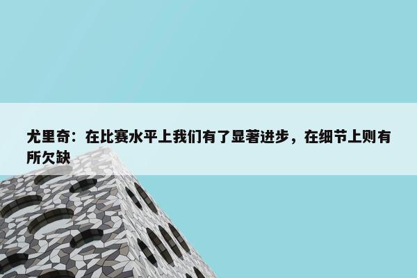 尤里奇：在比赛水平上我们有了显著进步，在细节上则有所欠缺