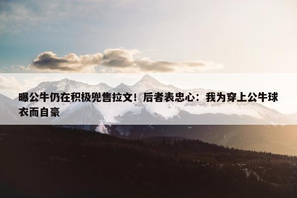 曝公牛仍在积极兜售拉文！后者表忠心：我为穿上公牛球衣而自豪