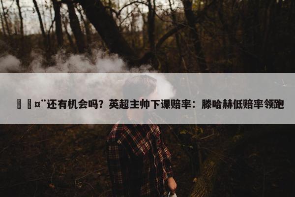 🤨还有机会吗？英超主帅下课赔率：滕哈赫低赔率领跑