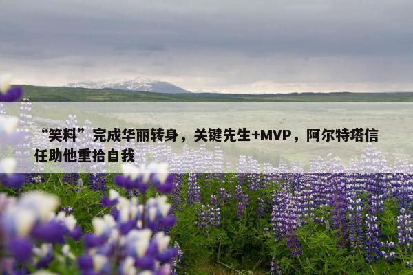 “笑料”完成华丽转身，关键先生+MVP，阿尔特塔信任助他重拾自我