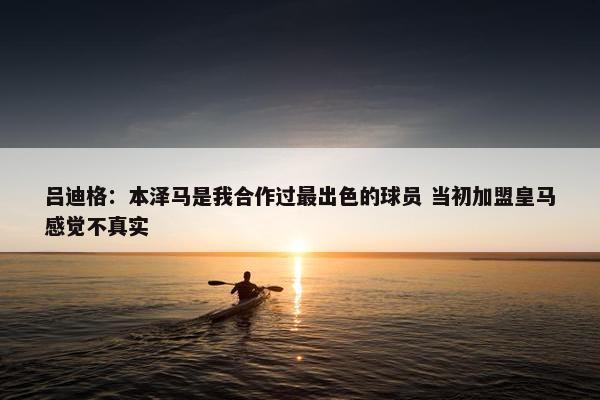 吕迪格：本泽马是我合作过最出色的球员 当初加盟皇马感觉不真实