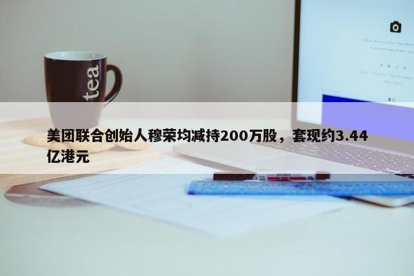 美团联合创始人穆荣均减持200万股，套现约3.44亿港元