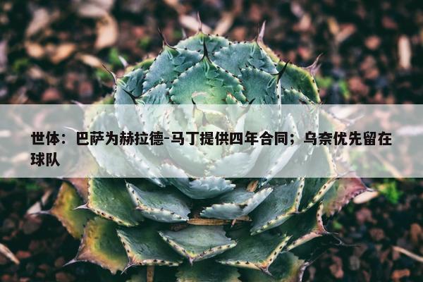 世体：巴萨为赫拉德-马丁提供四年合同；乌奈优先留在球队