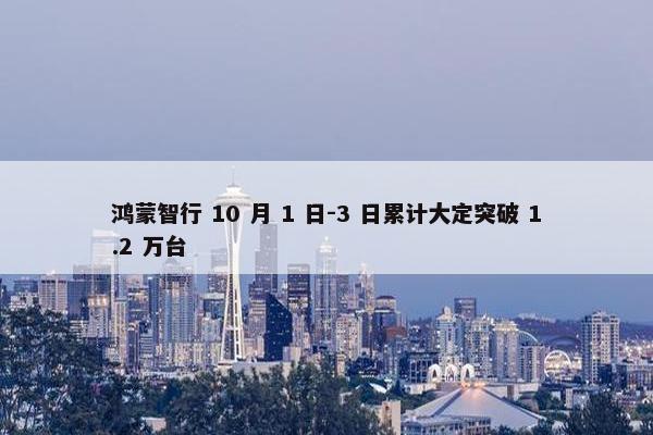 鸿蒙智行 10 月 1 日-3 日累计大定突破 1.2 万台