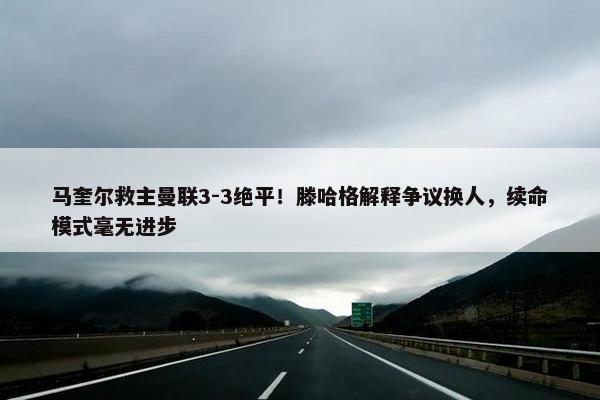 马奎尔救主曼联3-3绝平！滕哈格解释争议换人，续命模式毫无进步