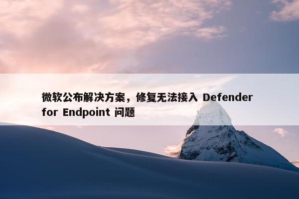 微软公布解决方案，修复无法接入 Defender for Endpoint 问题