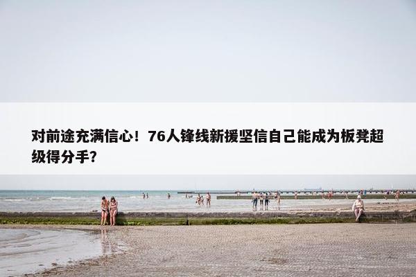 对前途充满信心！76人锋线新援坚信自己能成为板凳超级得分手？