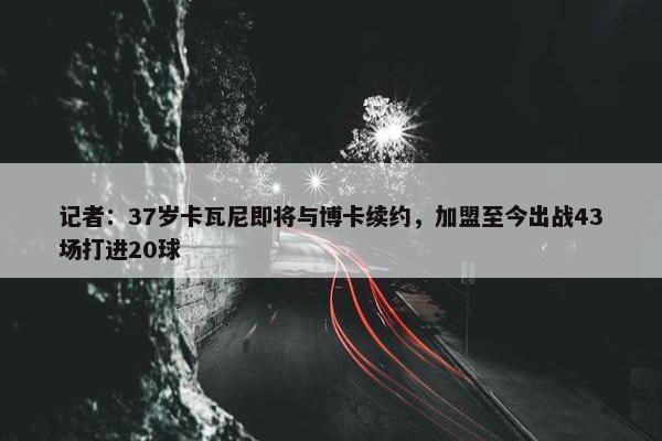 记者：37岁卡瓦尼即将与博卡续约，加盟至今出战43场打进20球