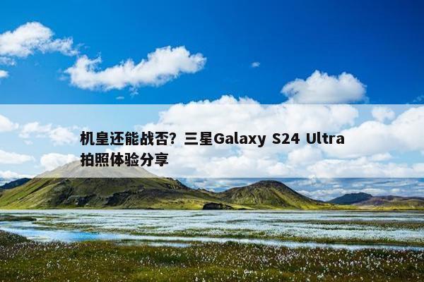 机皇还能战否？三星Galaxy S24 Ultra拍照体验分享