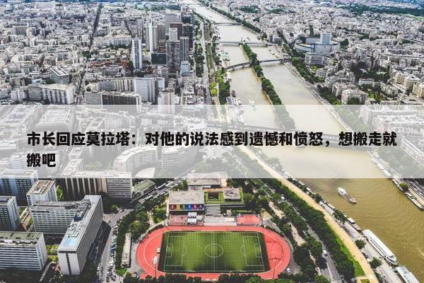 市长回应莫拉塔：对他的说法感到遗憾和愤怒，想搬走就搬吧