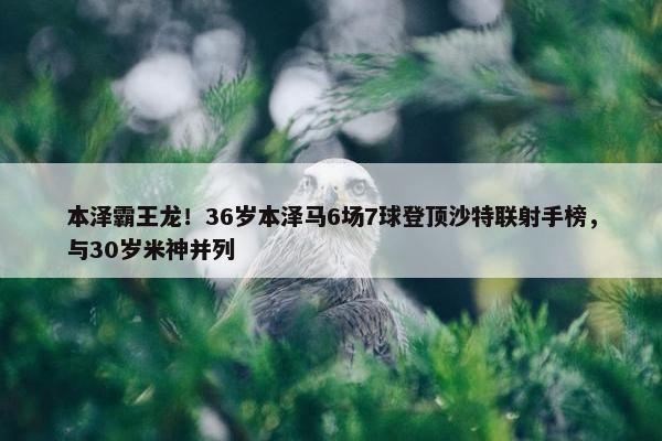 本泽霸王龙！36岁本泽马6场7球登顶沙特联射手榜，与30岁米神并列