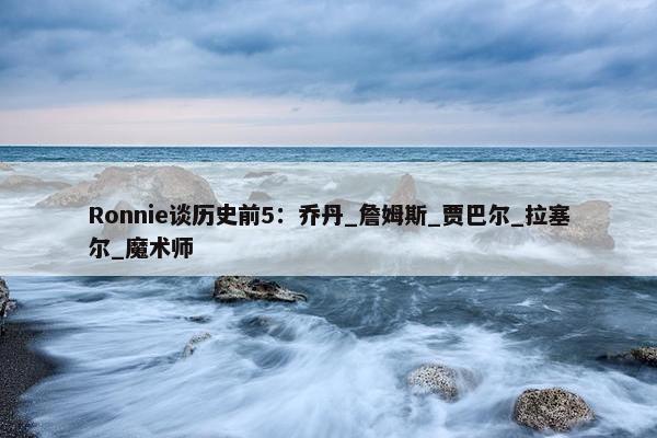 Ronnie谈历史前5：乔丹_詹姆斯_贾巴尔_拉塞尔_魔术师