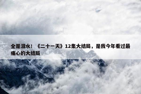 全是泪水！《二十一天》12集大结局，是我今年看过最痛心的大结局