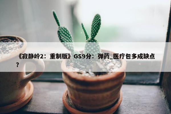 《寂静岭2：重制版》GS9分：弹药_医疗包多成缺点？