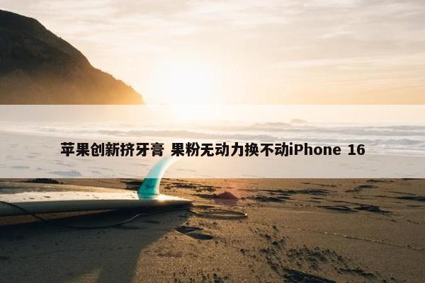 苹果创新挤牙膏 果粉无动力换不动iPhone 16