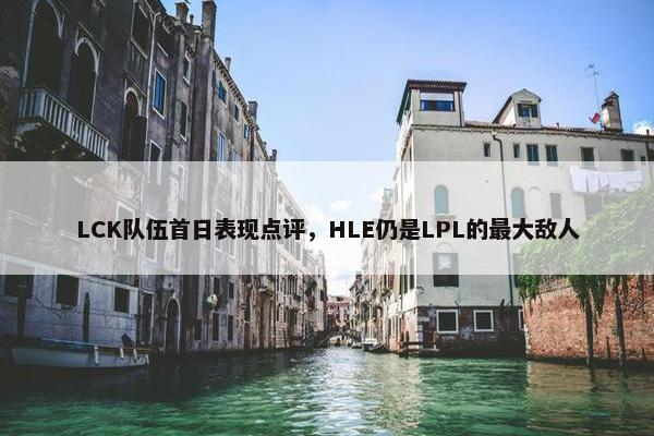 LCK队伍首日表现点评，HLE仍是LPL的最大敌人