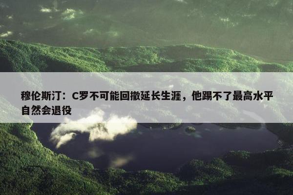 穆伦斯汀：C罗不可能回撤延长生涯，他踢不了最高水平自然会退役