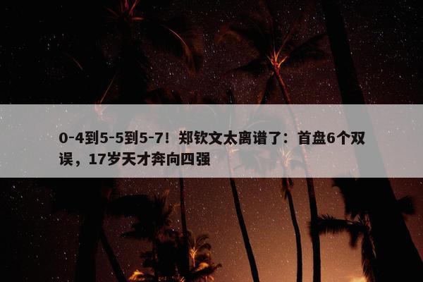 0-4到5-5到5-7！郑钦文太离谱了：首盘6个双误，17岁天才奔向四强