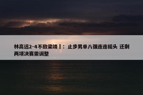 林高远2-4不敌梁靖崑：止步男单八强连连摇头 还剩两项决赛需调整