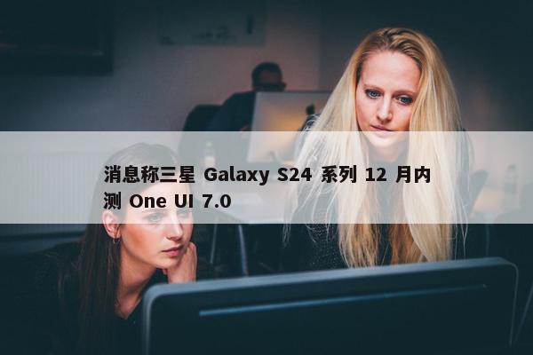 消息称三星 Galaxy S24 系列 12 月内测 One UI 7.0