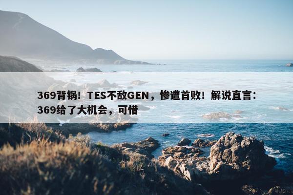 369背锅！TES不敌GEN，惨遭首败！解说直言：369给了大机会，可惜