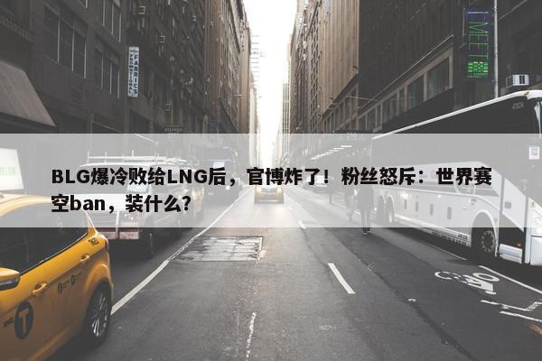 BLG爆冷败给LNG后，官博炸了！粉丝怒斥：世界赛空ban，装什么？