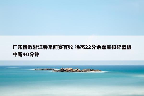 广东惜败浙江吞季前赛首败 徐杰22分余嘉豪扣碎篮板中断40分钟