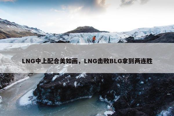 LNG中上配合美如画，LNG击败BLG拿到两连胜