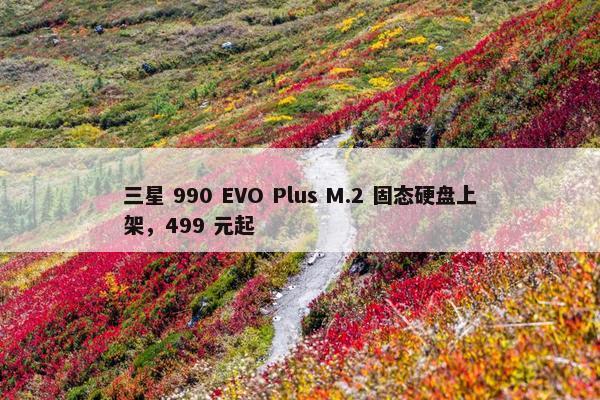 三星 990 EVO Plus M.2 固态硬盘上架，499 元起