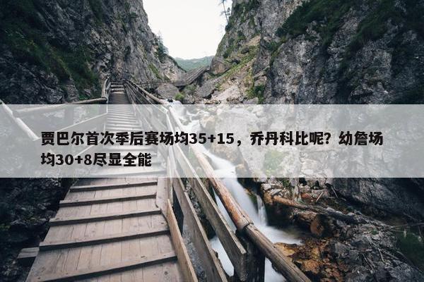 贾巴尔首次季后赛场均35+15，乔丹科比呢？幼詹场均30+8尽显全能