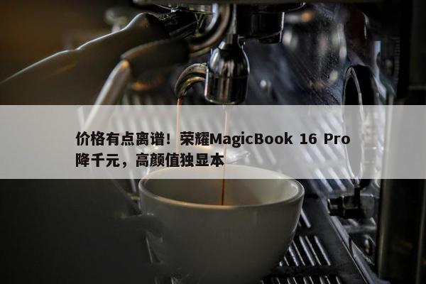 价格有点离谱！荣耀MagicBook 16 Pro降千元，高颜值独显本