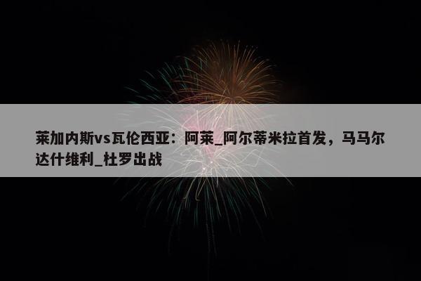 莱加内斯vs瓦伦西亚：阿莱_阿尔蒂米拉首发，马马尔达什维利_杜罗出战