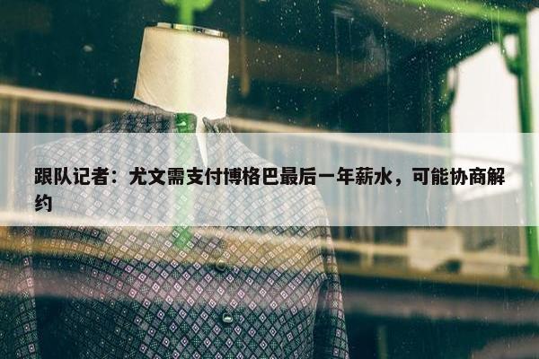 跟队记者：尤文需支付博格巴最后一年薪水，可能协商解约