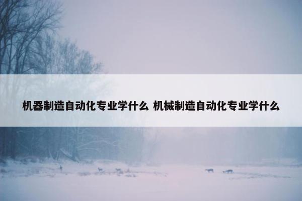 机器制造自动化专业学什么 机械制造自动化专业学什么