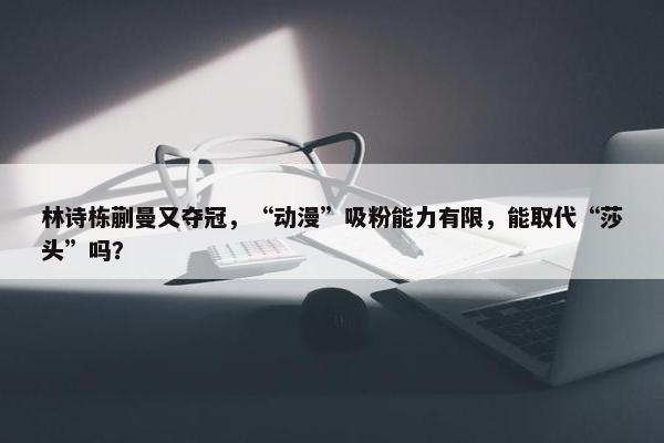 林诗栋蒯曼又夺冠，“动漫”吸粉能力有限，能取代“莎头”吗？