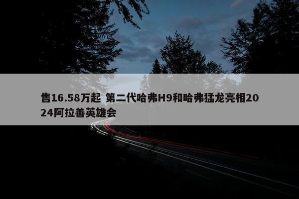 售16.58万起 第二代哈弗H9和哈弗猛龙亮相2024阿拉善英雄会