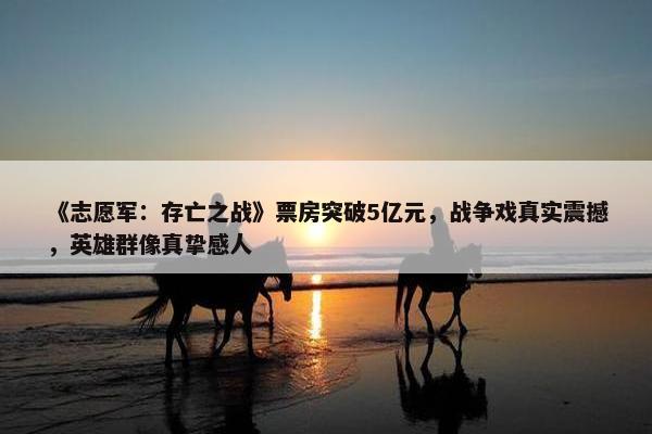 《志愿军：存亡之战》票房突破5亿元，战争戏真实震撼，英雄群像真挚感人