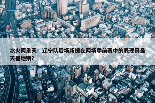 冰火两重天！辽宁队后场新援在两场季前赛中的表现真是天差地别？