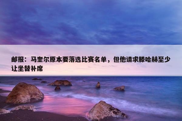 邮报：马奎尔原本要落选比赛名单，但他请求滕哈赫至少让坐替补席