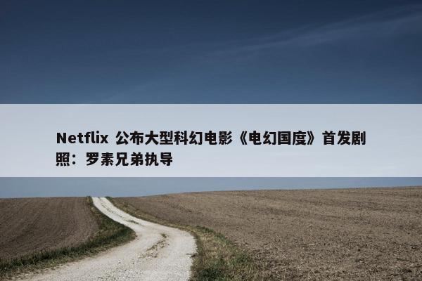 Netflix 公布大型科幻电影《电幻国度》首发剧照：罗素兄弟执导