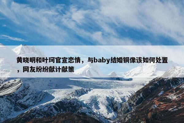 黄晓明和叶珂官宣恋情，与baby结婚铜像该如何处置，网友纷纷献计献策