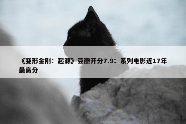 《变形金刚：起源》豆瓣开分7.9：系列电影近17年最高分