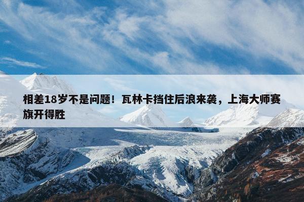 相差18岁不是问题！瓦林卡挡住后浪来袭，上海大师赛旗开得胜