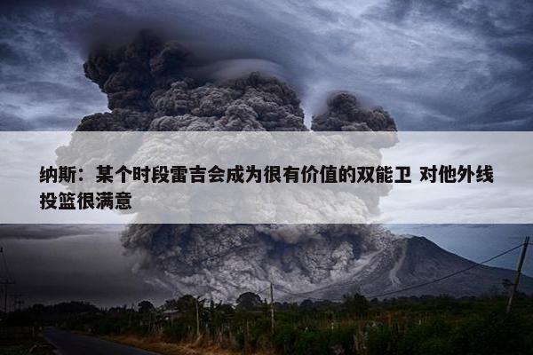 纳斯：某个时段雷吉会成为很有价值的双能卫 对他外线投篮很满意