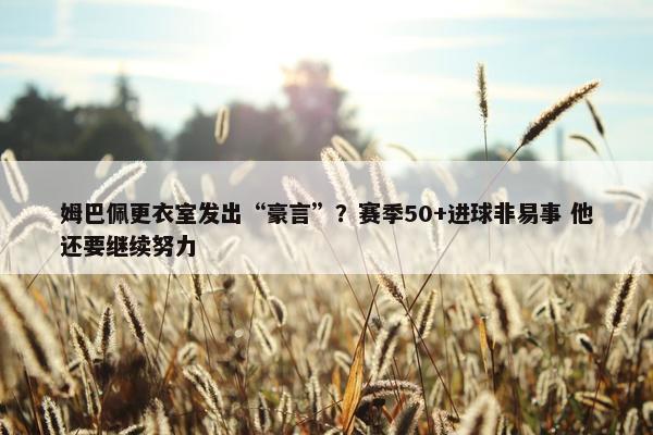 姆巴佩更衣室发出“豪言”？赛季50+进球非易事 他还要继续努力