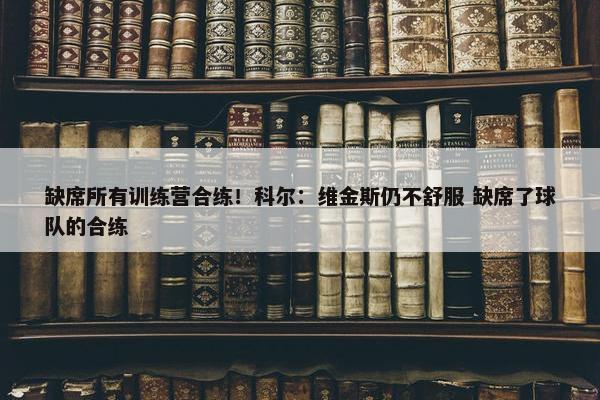 缺席所有训练营合练！科尔：维金斯仍不舒服 缺席了球队的合练