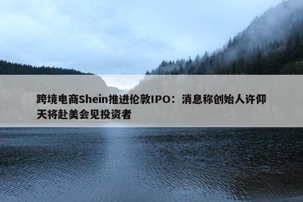 跨境电商Shein推进伦敦IPO：消息称创始人许仰天将赴美会见投资者