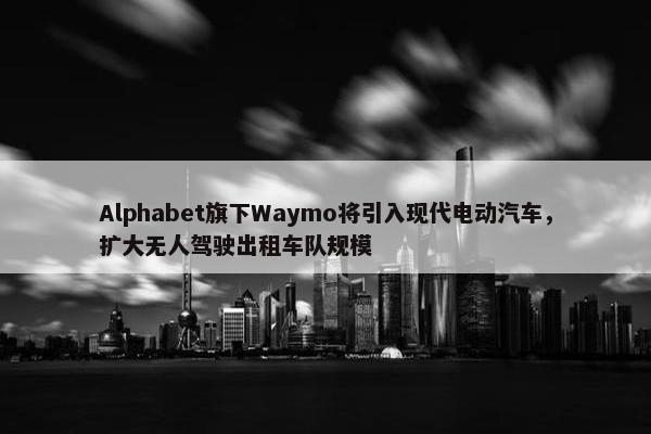 Alphabet旗下Waymo将引入现代电动汽车，扩大无人驾驶出租车队规模