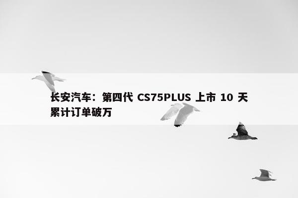 长安汽车：第四代 CS75PLUS 上市 10 天累计订单破万